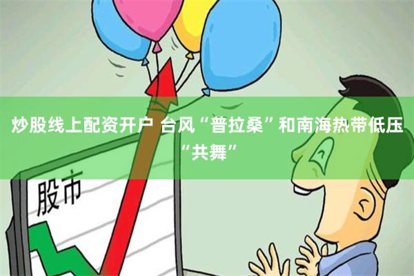 炒股线上配资开户 台风“普拉桑”和南海热带低压“共舞”