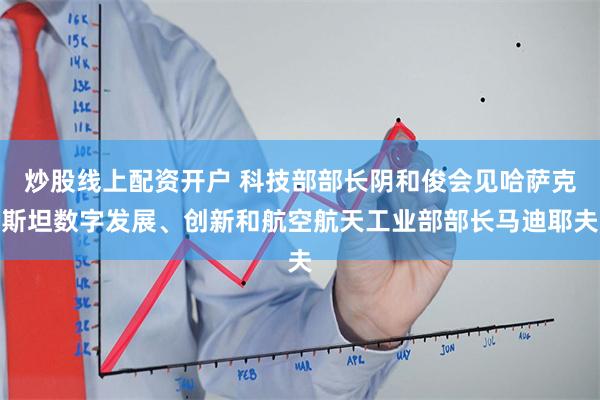 炒股线上配资开户 科技部部长阴和俊会见哈萨克斯坦数字发展、创新和航空航天工业部部长马迪耶夫