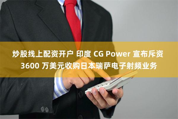 炒股线上配资开户 印度 CG Power 宣布斥资 3600 万美元收购日本瑞萨电子射频业务