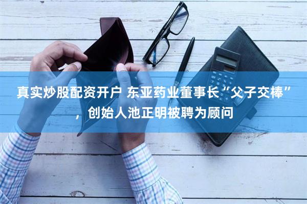 真实炒股配资开户 东亚药业董事长“父子交棒”，创始人池正明被聘为顾问