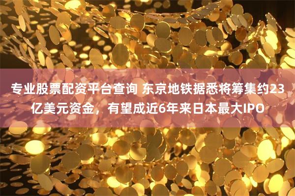 专业股票配资平台查询 东京地铁据悉将筹集约23亿美元资金，有望成近6年来日本最大IPO