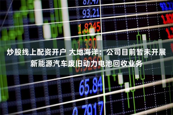 炒股线上配资开户 大地海洋：公司目前暂未开展新能源汽车废旧动力电池回收业务
