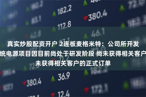 真实炒股配资开户 2连板麦格米特：公司所开发的服务器系统电源项目因目前尚处于研发阶段 尚未获得相关客户的正式订单