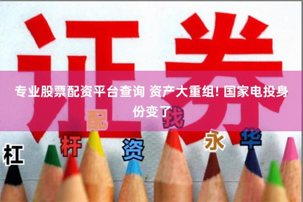 专业股票配资平台查询 资产大重组! 国家电投身份变了