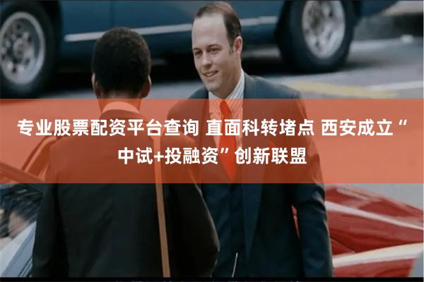 专业股票配资平台查询 直面科转堵点 西安成立“中试+投融资”创新联盟