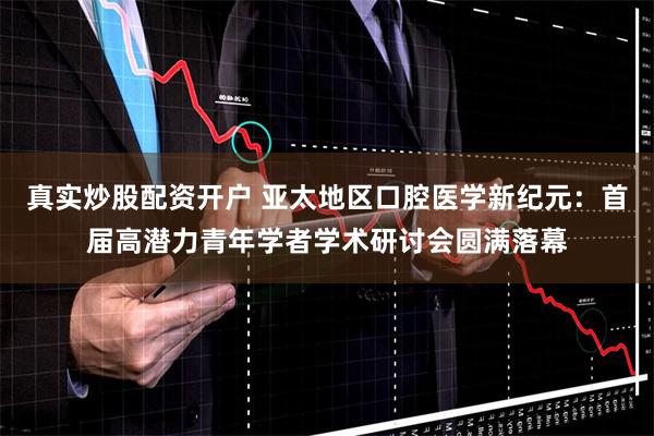 真实炒股配资开户 亚太地区口腔医学新纪元：首届高潜力青年学者学术研讨会圆满落幕