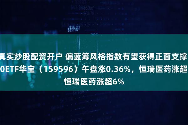 真实炒股配资开户 偏蓝筹风格指数有望获得正面支撑，A50ETF华宝（159596）午盘涨0.36%，恒瑞医药涨超6%