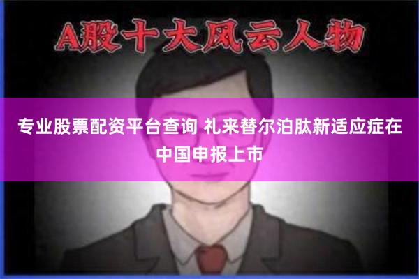 专业股票配资平台查询 礼来替尔泊肽新适应症在中国申报上市