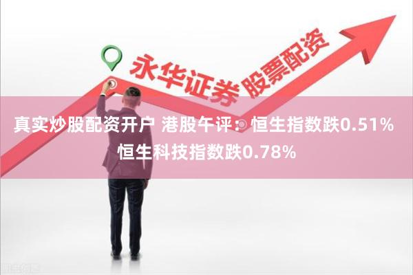 真实炒股配资开户 港股午评：恒生指数跌0.51% 恒生科技指数跌0.78%