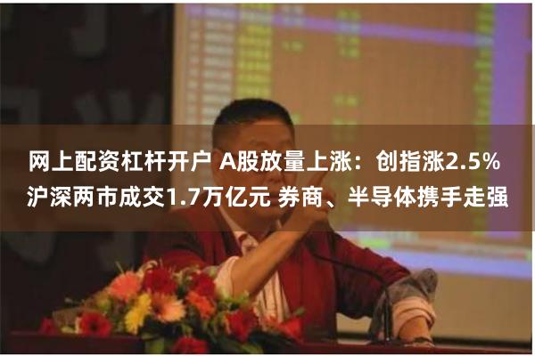 网上配资杠杆开户 A股放量上涨：创指涨2.5% 沪深两市成交1.7万亿元 券商、半导体携手走强