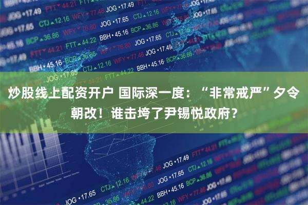 炒股线上配资开户 国际深一度：“非常戒严”夕令朝改！谁击垮了尹锡悦政府？