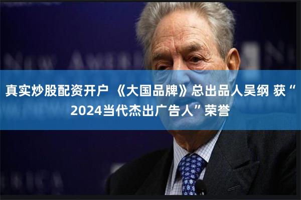 真实炒股配资开户 《大国品牌》总出品人吴纲 获“2024当代杰出广告人”荣誉
