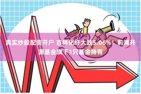 真实炒股配资开户 吉林化纤大跌5.06%！前海开源基金旗下1只基金持有
