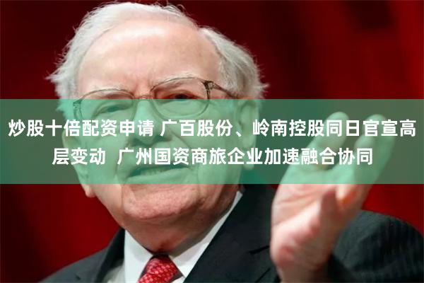 炒股十倍配资申请 广百股份、岭南控股同日官宣高层变动  广州国资商旅企业加速融合协同