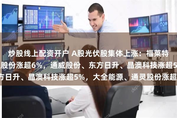 炒股线上配资开户 A股光伏股集体上涨:福莱特涨停,爱旭股份、清源股份涨超6%,通威股份、东方日升、晶澳科技涨超5%,大全能源、通灵股份涨超4%