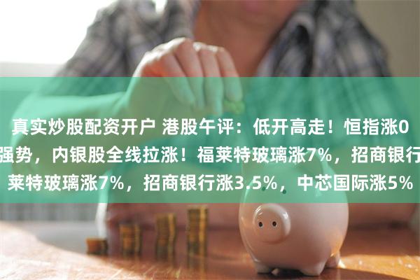 真实炒股配资开户 港股午评:低开高走!恒指涨0.23%,半导体股持续强势,内银股全线拉涨!福莱特玻璃涨7%,招商银行涨3.5%,中芯国际涨5%