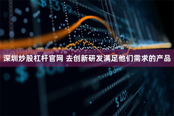 深圳炒股杠杆官网 去创新研发满足他们需求的产品