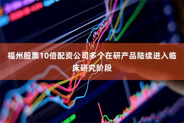 福州股票10倍配资公司多个在研产品陆续进入临床研究阶段