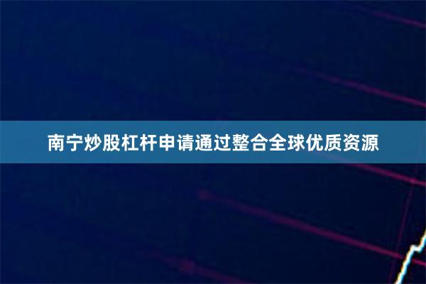 南宁炒股杠杆申请通过整合全球优质资源