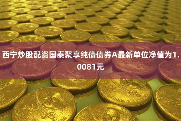 西宁炒股配资国泰聚享纯债债券A最新单位净值为1.0081元