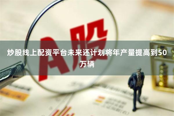 炒股线上配资平台未来还计划将年产量提高到50万辆