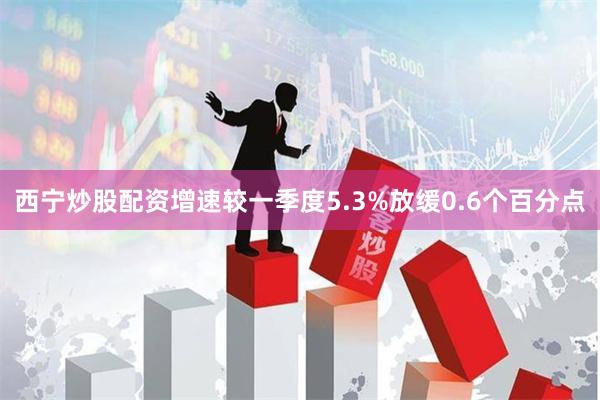 西宁炒股配资增速较一季度5.3%放缓0.6个百分点