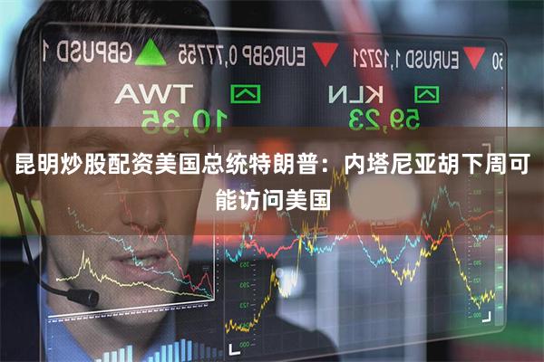 昆明炒股配资美国总统特朗普：内塔尼亚胡下周可能访问美国