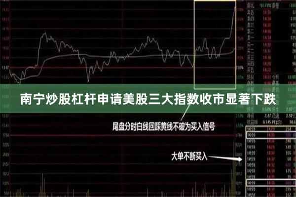 南宁炒股杠杆申请美股三大指数收市显著下跌