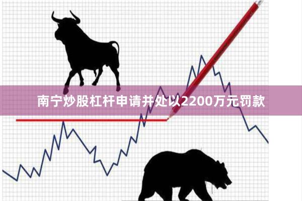 南宁炒股杠杆申请并处以2200万元罚款