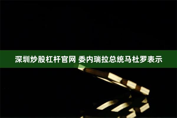 深圳炒股杠杆官网 委内瑞拉总统马杜罗表示