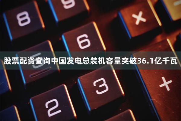 股票配资查询中国发电总装机容量突破36.1亿千瓦