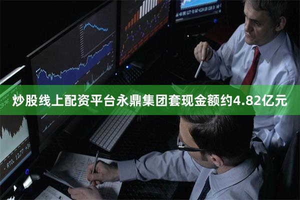 炒股线上配资平台永鼎集团套现金额约4.82亿元