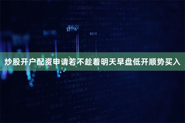 炒股开户配资申请若不趁着明天早盘低开顺势买入