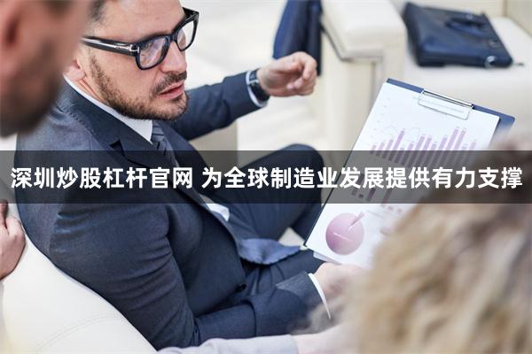 深圳炒股杠杆官网 为全球制造业发展提供有力支撑