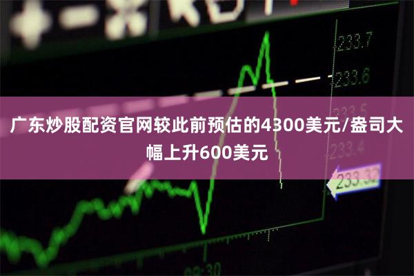 广东炒股配资官网较此前预估的4300美元/盎司大幅上升600美元