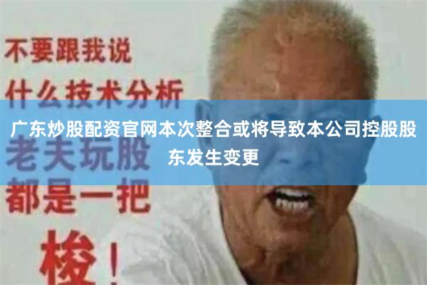 广东炒股配资官网本次整合或将导致本公司控股股东发生变更