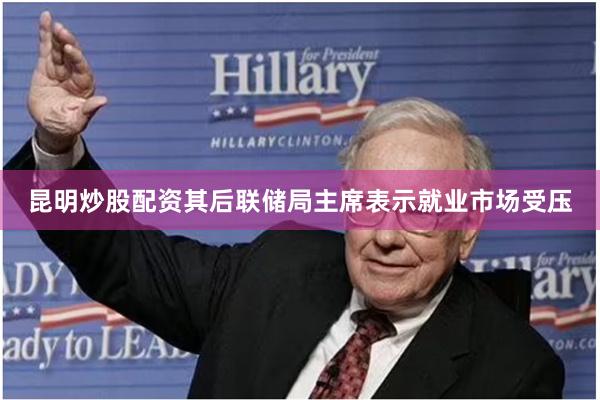 昆明炒股配资其后联储局主席表示就业市场受压