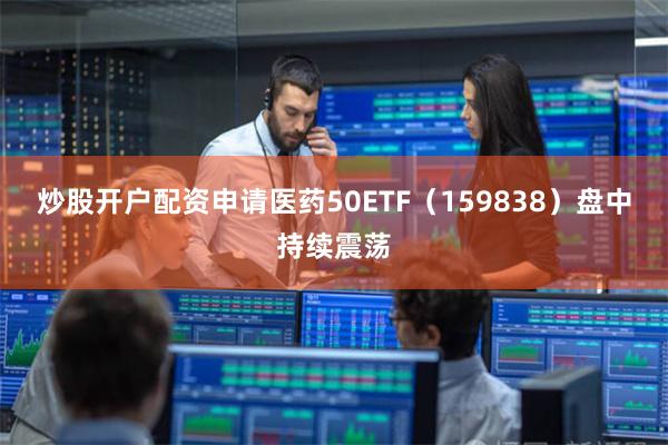炒股开户配资申请医药50ETF（159838）盘中持续震荡