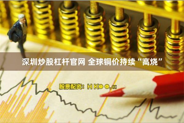 深圳炒股杠杆官网 全球铜价持续“高烧”