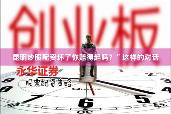 昆明炒股配资坏了你赔得起吗？”这样的对话